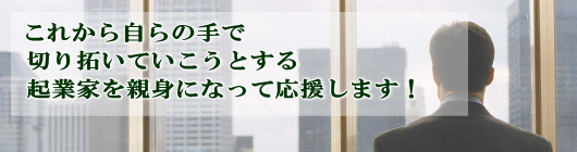 これから自らの手で切り拓いていこうとする起業家を親身になって応援します！