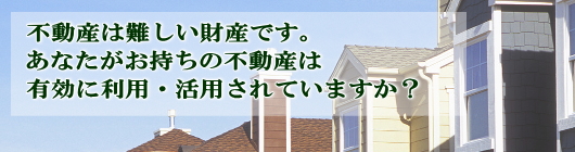 不動産は難しい財産です。あなたがお持ちの不動産は有効に利用・活用されていますか？