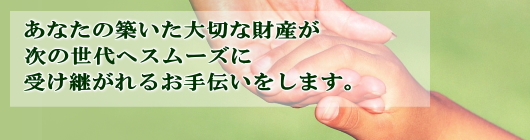 あなたの築いた大切な財産が次の世代へスムーズに受け継がれるお手伝いをします。