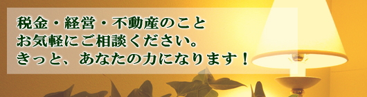 税金・経営・不動産のことお気軽にご相談ください。きっと、あなたの力になります！